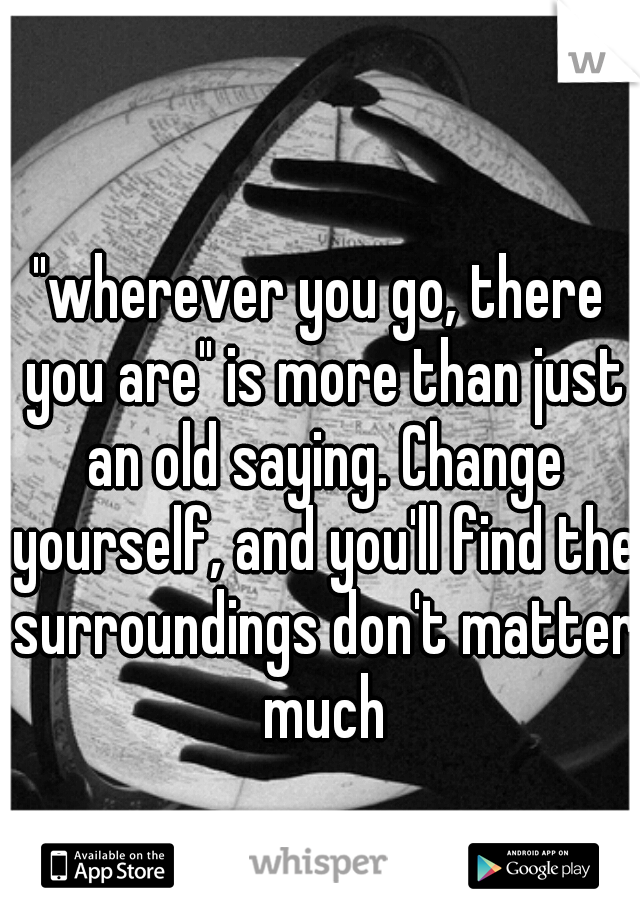 "wherever you go, there you are" is more than just an old saying. Change yourself, and you'll find the surroundings don't matter much