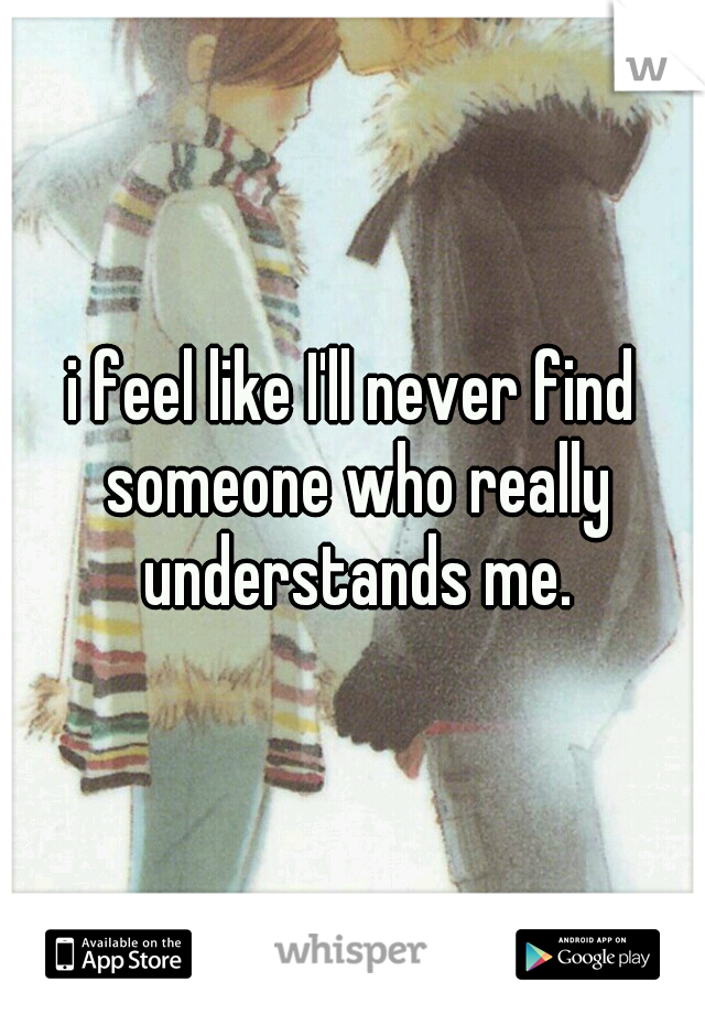 i feel like I'll never find someone who really understands me.