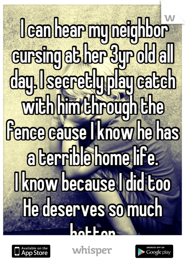  I can hear my neighbor cursing at her 3yr old all day. I secretly play catch with him through the fence cause I know he has a terrible home life.
I know because I did too
He deserves so much better
