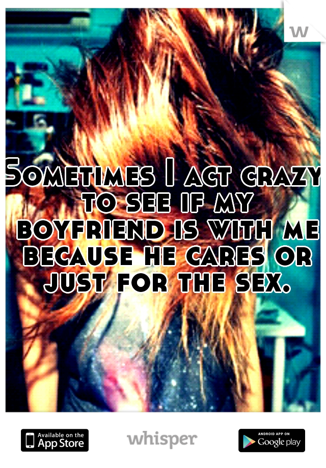 Sometimes I act crazy to see if my boyfriend is with me because he cares or just for the sex.