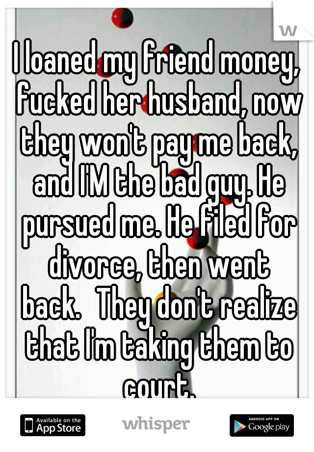 I loaned my friend money, fucked her husband, now they won't pay me back, and I'M the bad guy. He pursued me. He filed for divorce, then went back.
They don't realize that I'm taking them to court.