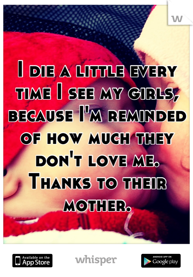 I die a little every time I see my girls, because I'm reminded of how much they don't love me. Thanks to their mother.