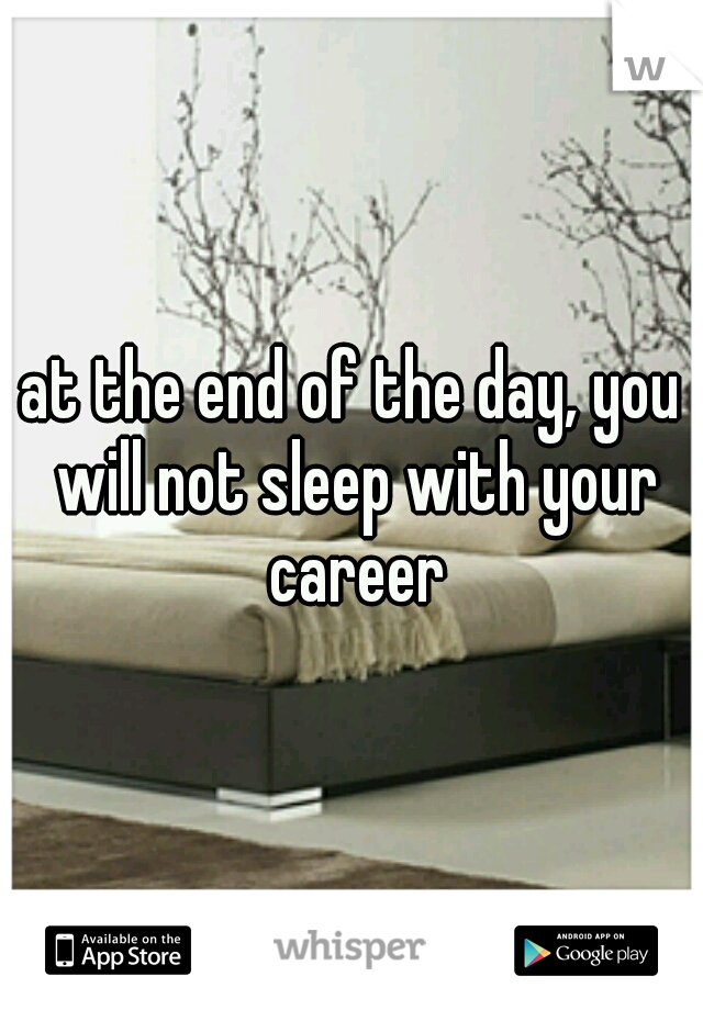 at the end of the day, you will not sleep with your career