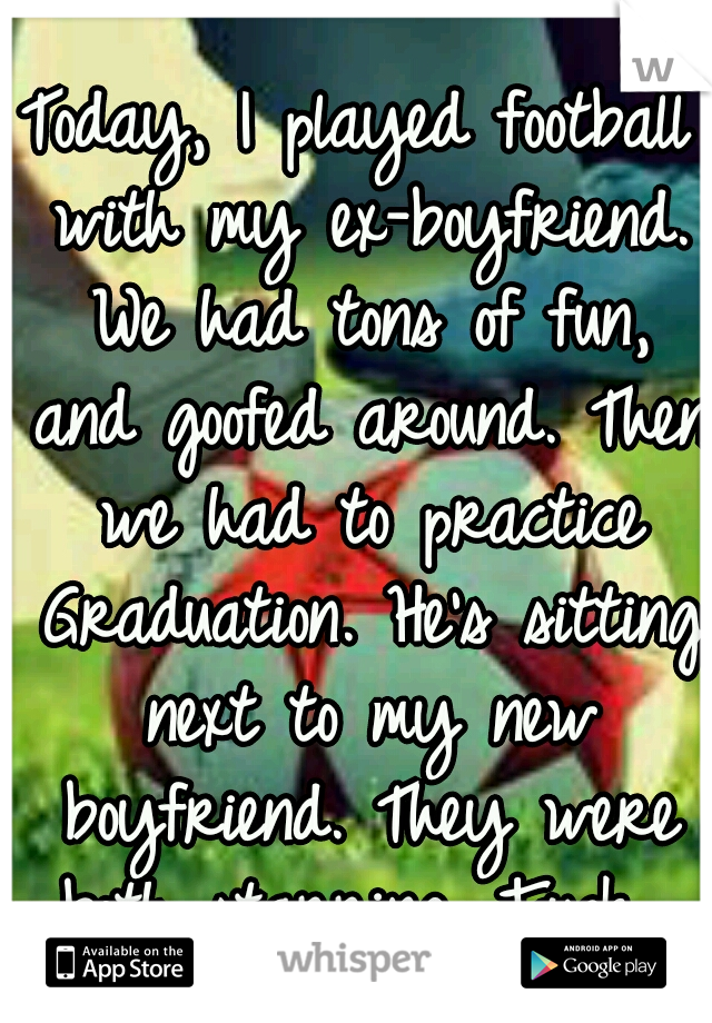 Today, I played football with my ex-boyfriend. We had tons of fun, and goofed around. Then we had to practice Graduation. He's sitting next to my new boyfriend. They were both starring. Fuck. 