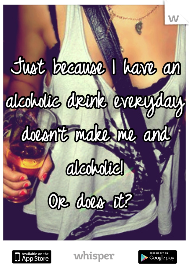 Just because I have an alcoholic drink everyday doesn't make me and alcoholic!
Or does it? 