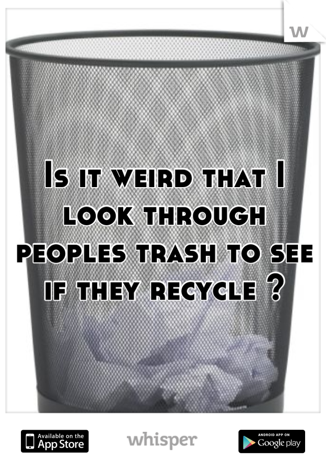 Is it weird that I look through peoples trash to see if they recycle ?