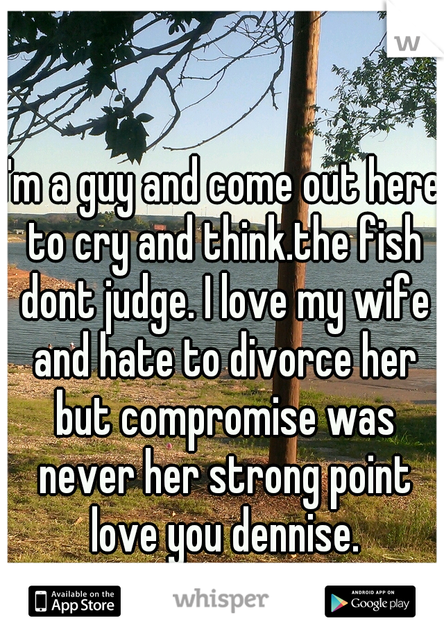 I'm a guy and come out here to cry and think.the fish dont judge. I love my wife and hate to divorce her but compromise was never her strong point love you dennise.