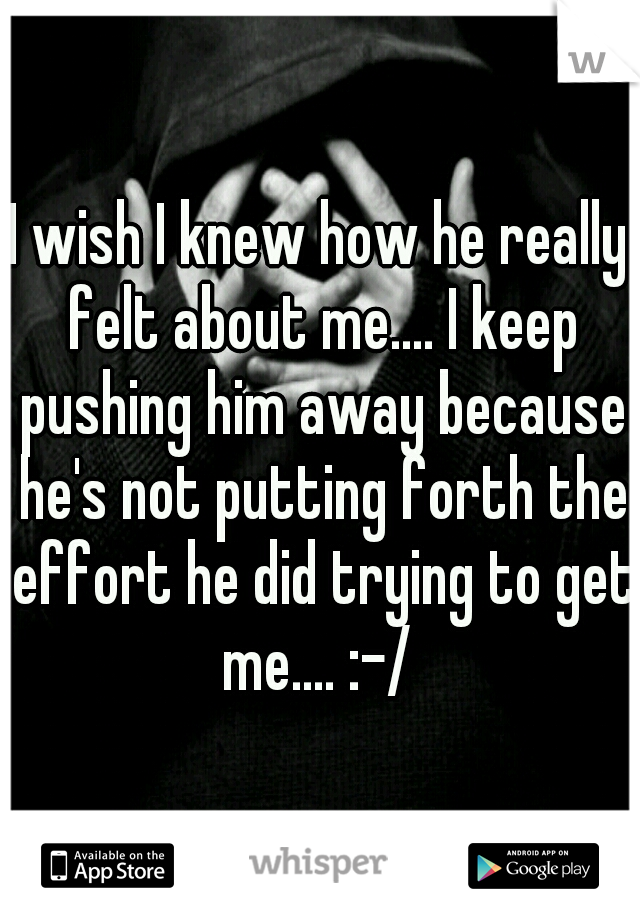 I wish I knew how he really felt about me.... I keep pushing him away because he's not putting forth the effort he did trying to get me.... :-/ 