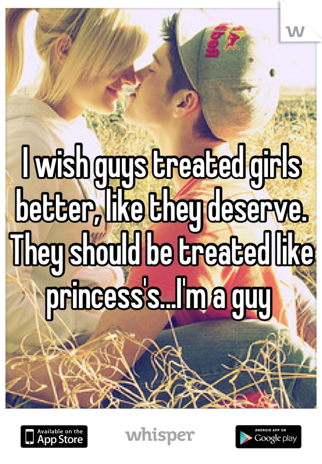 I wish guys treated girls better, like they deserve. They should be treated like princess's...I'm a guy 