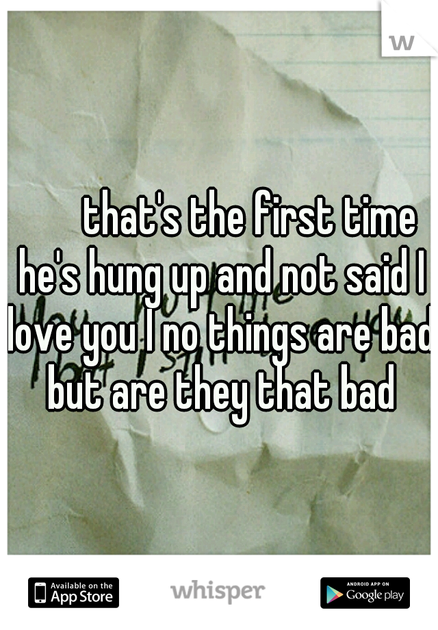 


that's the first time he's hung up and not said I love you I no things are bad but are they that bad