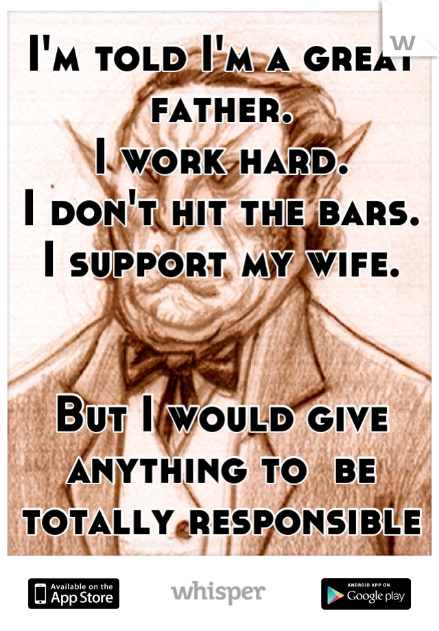 I'm told I'm a great father. 
I work hard. 
I don't hit the bars. 
I support my wife. 


But I would give anything to  be totally responsible for a day. 