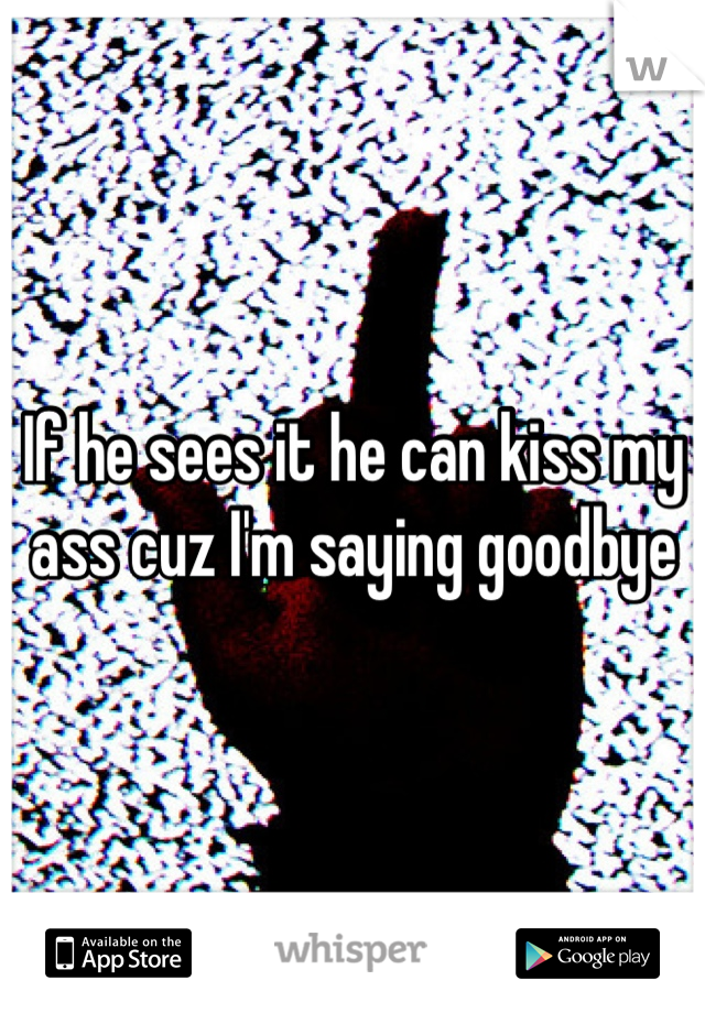 If he sees it he can kiss my ass cuz I'm saying goodbye