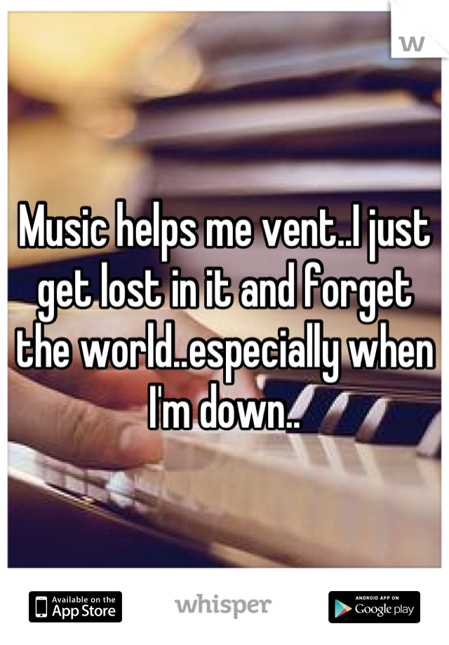 Music helps me vent..I just get lost in it and forget the world..especially when I'm down..
