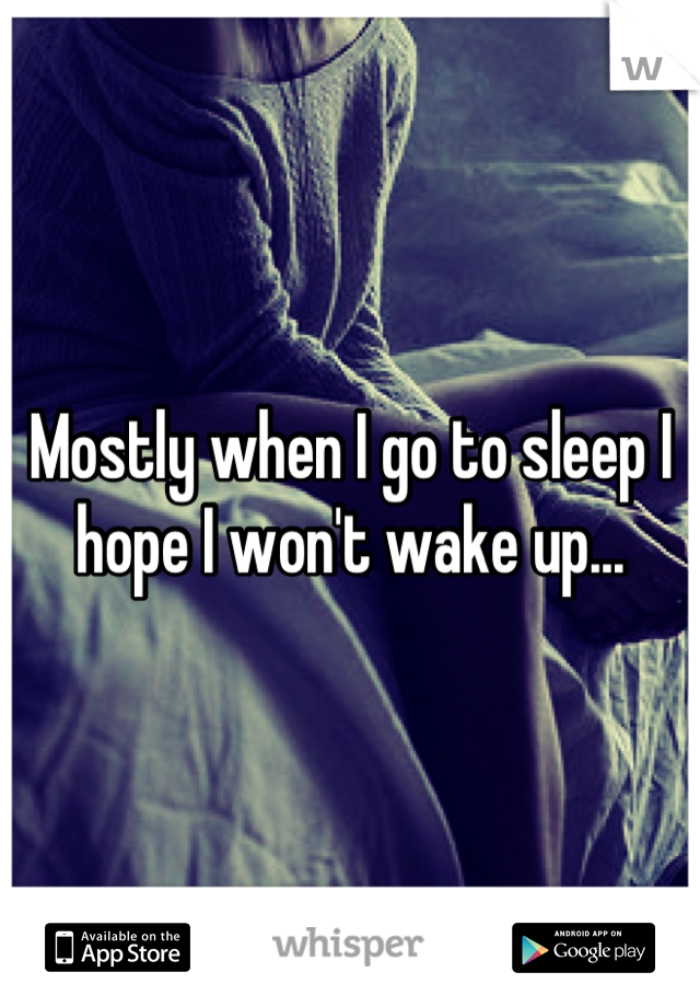 Mostly when I go to sleep I hope I won't wake up...