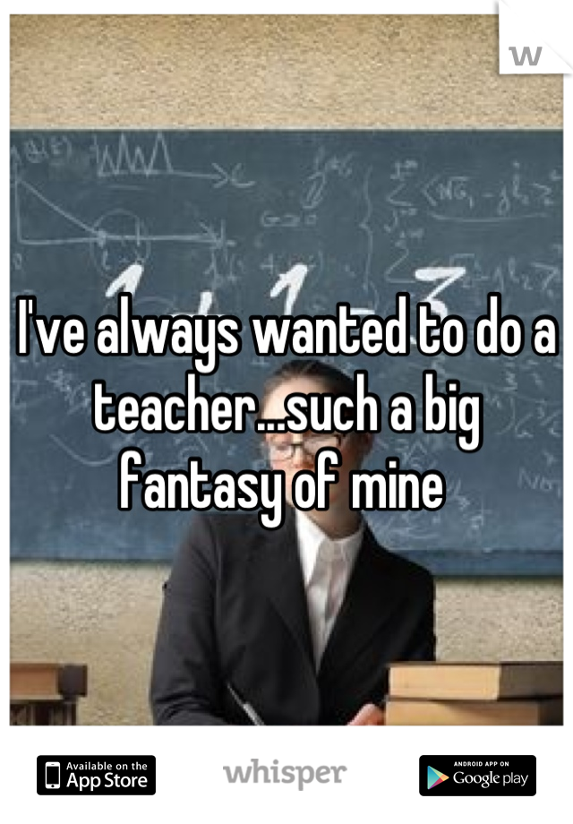 I've always wanted to do a teacher...such a big fantasy of mine 