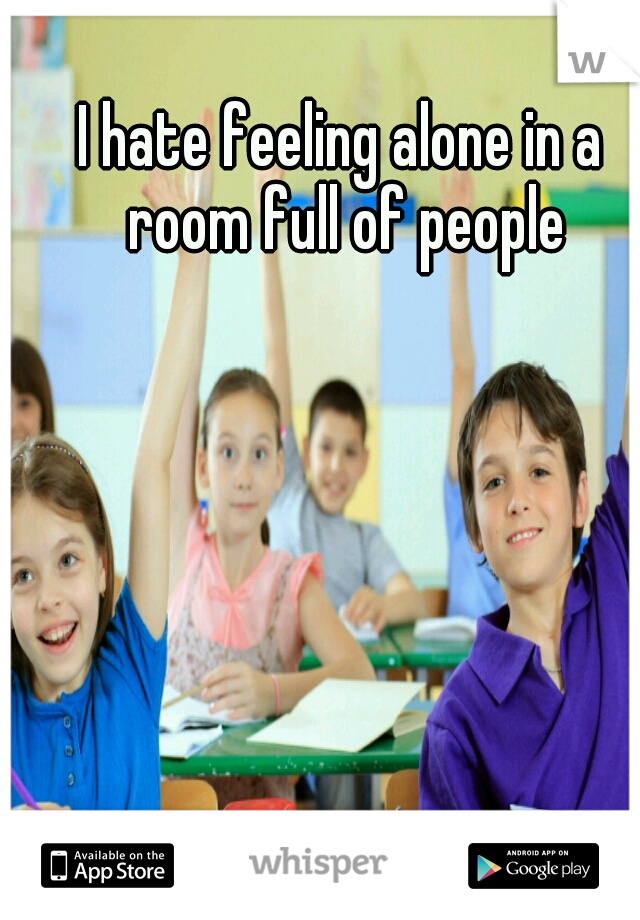I hate feeling alone in a room full of people