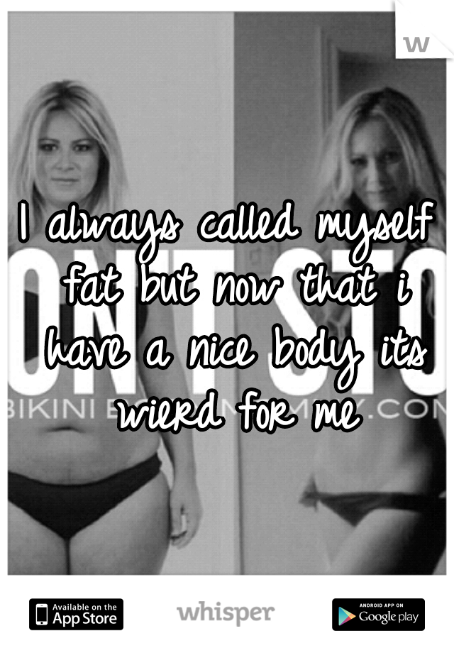 I always called myself fat but now that i have a nice body its wierd for me