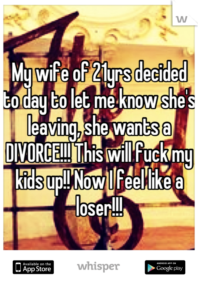 My wife of 21yrs decided to day to let me know she's leaving, she wants a DIVORCE!!! This will fuck my kids up!! Now I feel like a loser!!!