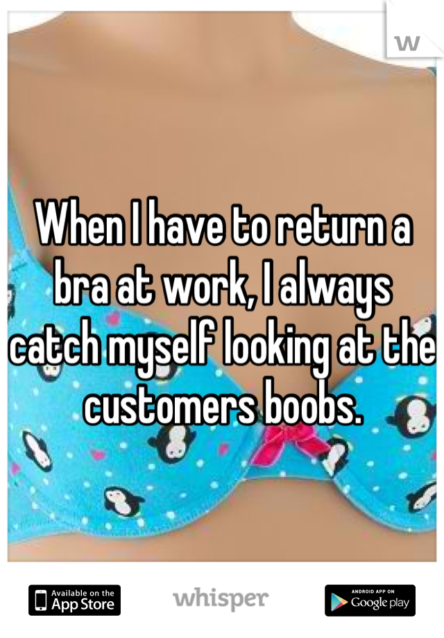 When I have to return a bra at work, I always catch myself looking at the customers boobs.