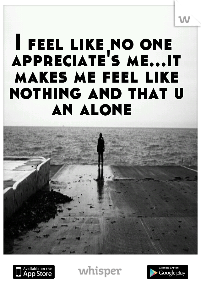 I feel like no one appreciate's me...it makes me feel like nothing and that u an alone
