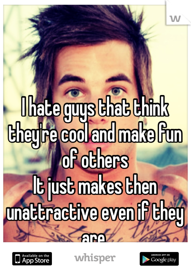 I hate guys that think they're cool and make fun of others
It just makes then unattractive even if they are.
