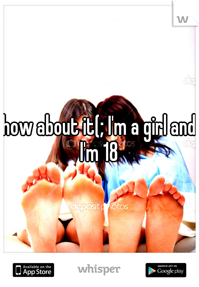how about it(; I'm a girl and I'm 18 