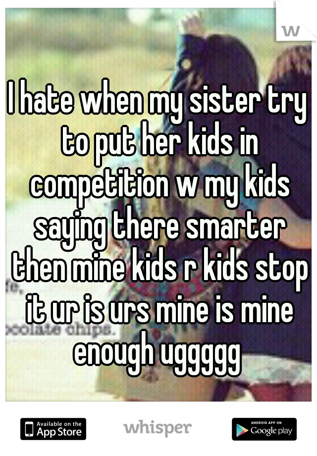 I hate when my sister try to put her kids in competition w my kids saying there smarter then mine kids r kids stop it ur is urs mine is mine enough uggggg 