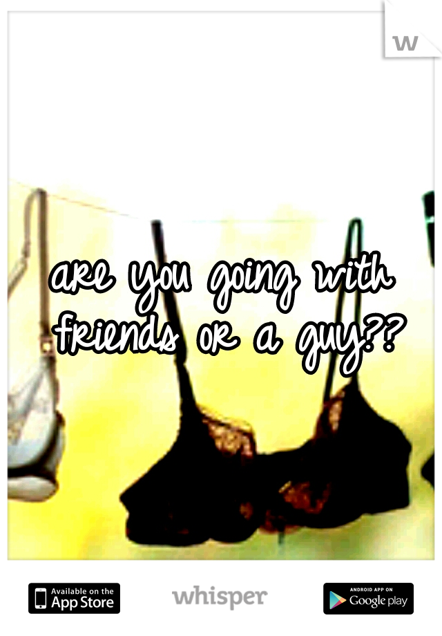 are you going with friends or a guy??