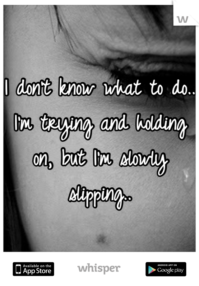 I don't know what to do..
I'm trying and holding on, but I'm slowly slipping..
