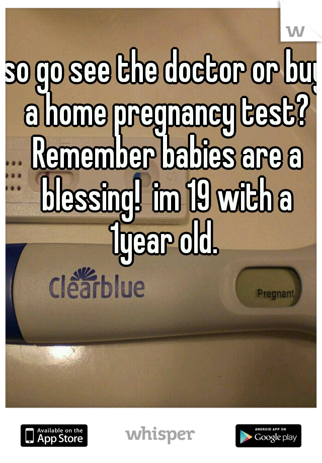 so go see the doctor or buy a home pregnancy test? Remember babies are a blessing!  im 19 with a 1year old. 