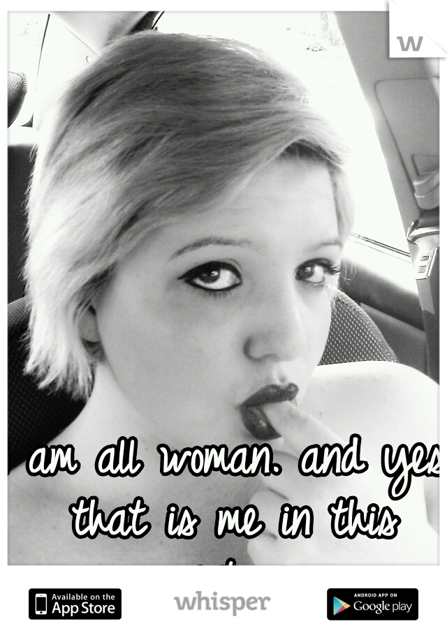 I am all woman. and yes that is me in this picture