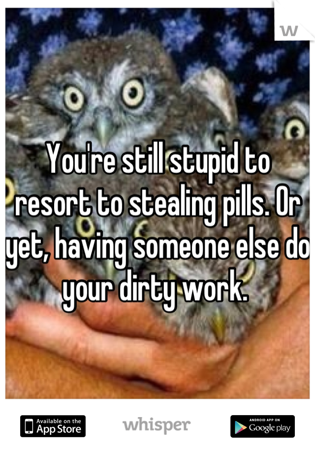 You're still stupid to resort to stealing pills. Or yet, having someone else do your dirty work. 