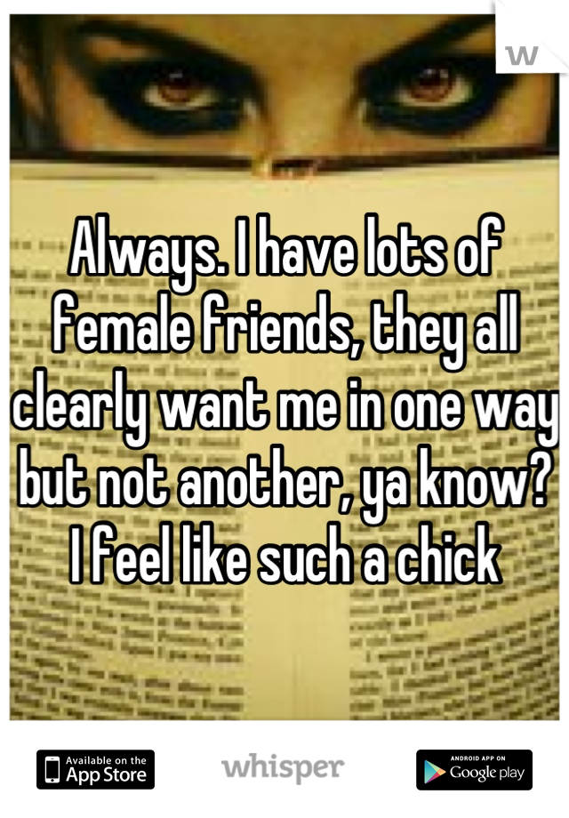 Always. I have lots of female friends, they all clearly want me in one way but not another, ya know? I feel like such a chick