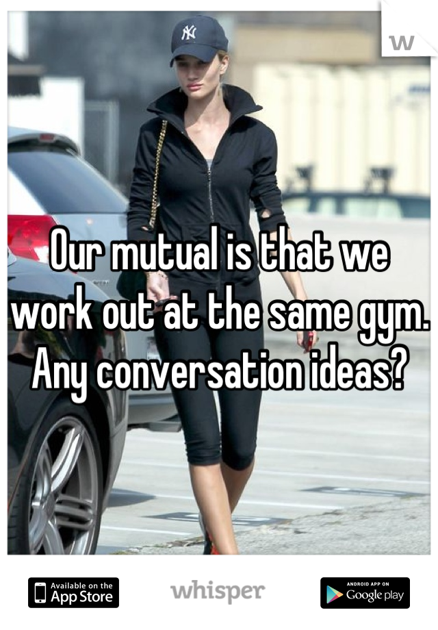 Our mutual is that we work out at the same gym. Any conversation ideas?