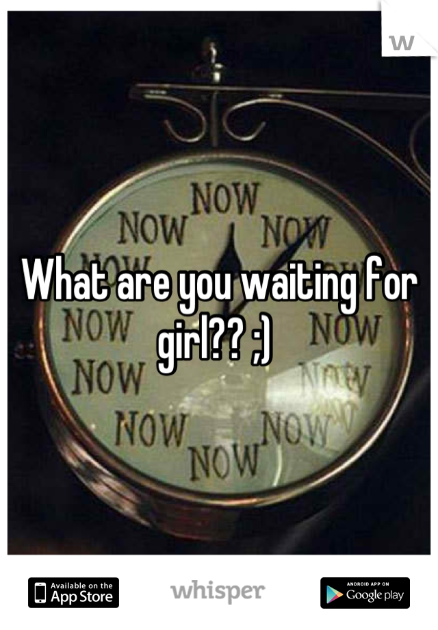 What are you waiting for girl?? ;) 