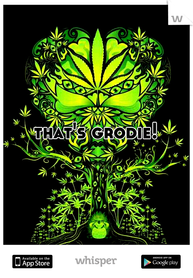 that's grodie!