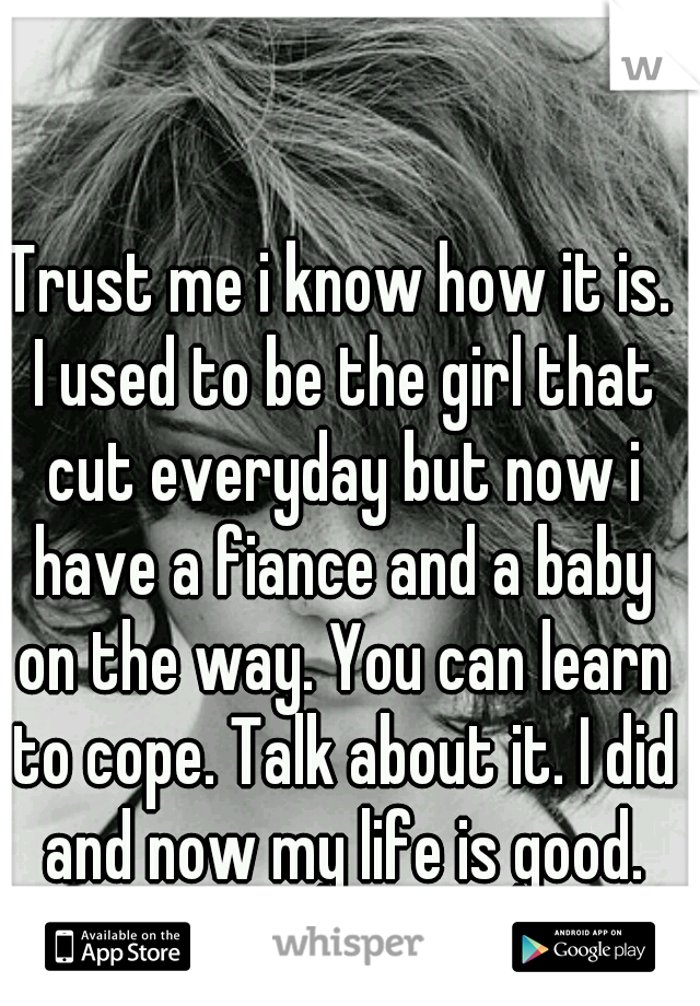 Trust me i know how it is. I used to be the girl that cut everyday but now i have a fiance and a baby on the way. You can learn to cope. Talk about it. I did and now my life is good. Just stay strong