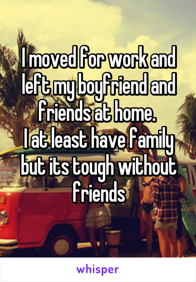 I moved for work and left my boyfriend and friends at home. 
I at least have family but its tough without friends
