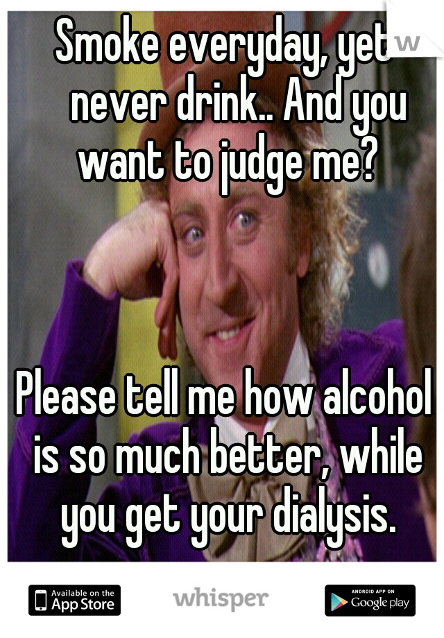 Smoke everyday, yet 
never drink.. And you want to judge me? 


























































Please tell me how alcohol is so much better, while you get your dialysis.
