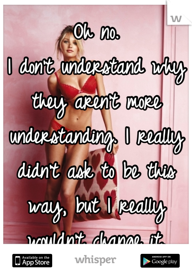 Oh no. 
I don't understand why they aren't more understanding. I really didn't ask to be this way, but I really wouldn't change it.