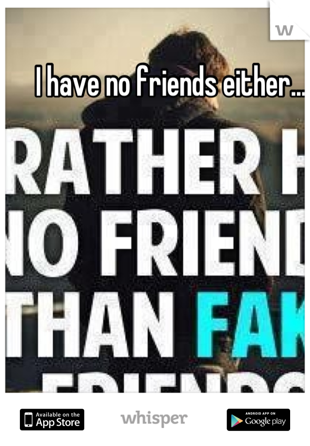 I have no friends either...