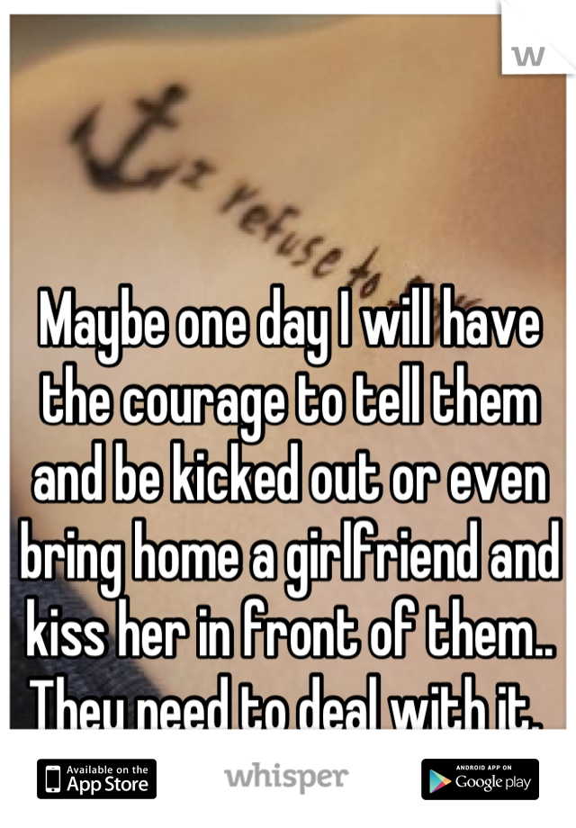 Maybe one day I will have the courage to tell them and be kicked out or even bring home a girlfriend and kiss her in front of them.. They need to deal with it. 