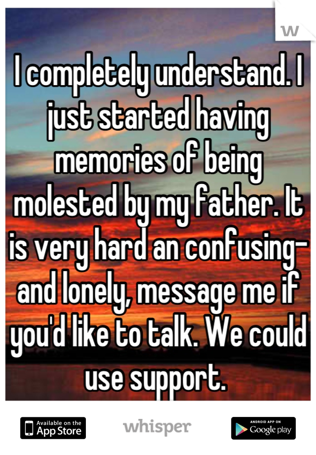 I completely understand. I just started having memories of being molested by my father. It is very hard an confusing-and lonely, message me if you'd like to talk. We could use support. 