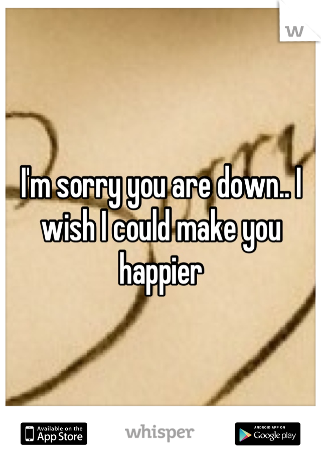 I'm sorry you are down.. I wish I could make you happier