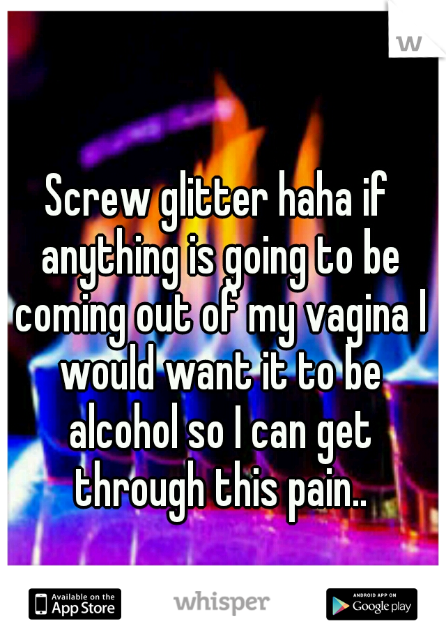 Screw glitter haha if anything is going to be coming out of my vagina I would want it to be alcohol so I can get through this pain..