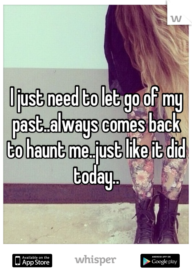 I just need to let go of my past..always comes back to haunt me..just like it did today..