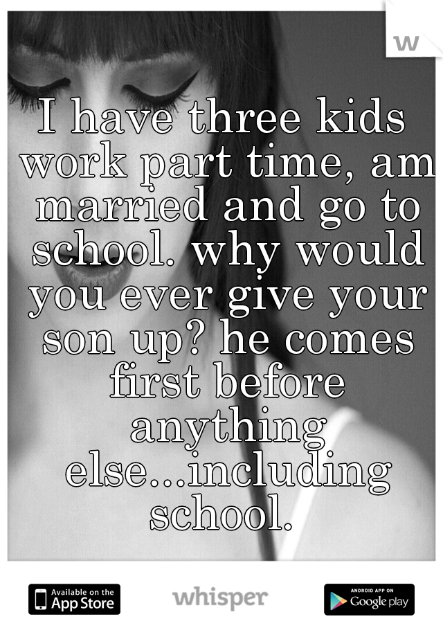 I have three kids work part time, am married and go to school. why would you ever give your son up? he comes first before anything else...including school. 