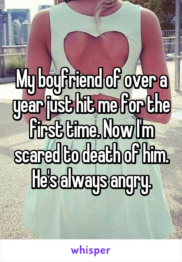 My boyfriend of over a year just hit me for the first time. Now I'm scared to death of him. He's always angry.