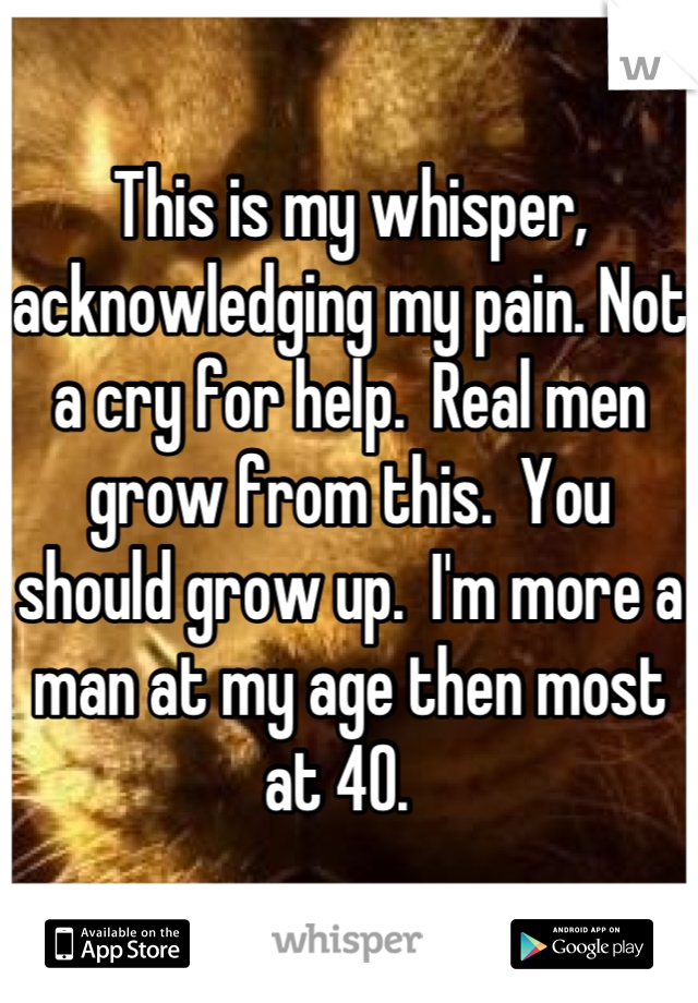 This is my whisper, acknowledging my pain. Not a cry for help.  Real men grow from this.  You should grow up.  I'm more a man at my age then most at 40.  