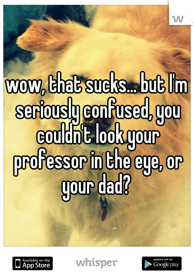wow, that sucks... but I'm seriously confused, you couldn't look your professor in the eye, or your dad? 